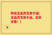 购买正品灵芝孢子油(正品灵芝孢子油，买家必看！)