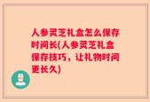 人参灵芝礼盒怎么保存时间长(人参灵芝礼盒保存技巧，让礼物时间更长久)