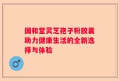 国和堂灵芝孢子粉胶囊助力健康生活的全新选择与体验