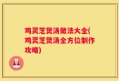鸡灵芝煲汤做法大全(鸡灵芝煲汤全方位制作攻略)