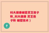 科大健康破壁灵芝孢子粉_科大健康 灵芝孢子粉 破壁技术 )