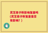 灵芝孢子粉影响复查吗(灵芝孢子粉复查是否有影响？)