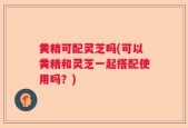 黄精可配灵芝吗(可以黄精和灵芝一起搭配使用吗？)
