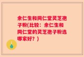 余仁生和同仁堂灵芝孢子粉(比较：余仁生和同仁堂的灵芝孢子粉选哪家好？)