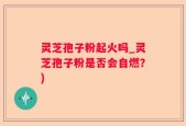 灵芝孢子粉起火吗_灵芝孢子粉是否会自燃？)