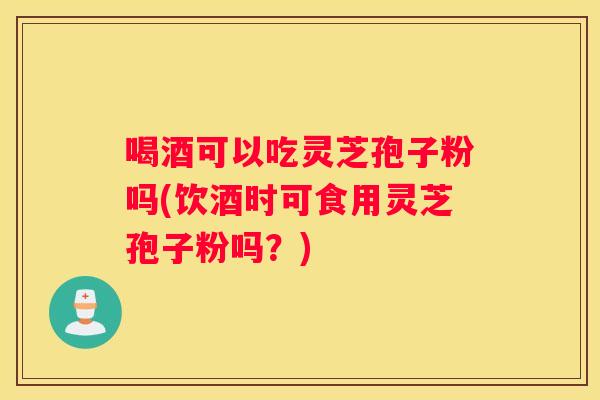喝酒可以吃灵芝孢子粉吗(饮酒时可食用灵芝孢子粉吗？)