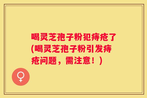 喝灵芝孢子粉犯痔疮了(喝灵芝孢子粉引发痔疮问题，需注意！)