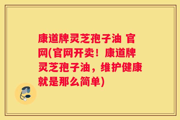 康道牌灵芝孢子油 官网(官网开卖！康道牌灵芝孢子油，维护健康就是那么简单)
