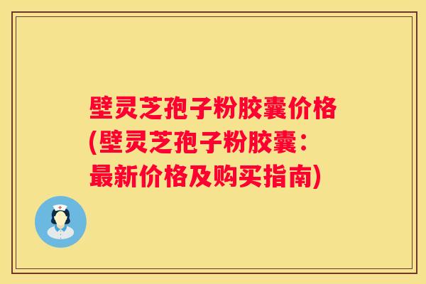 壁灵芝孢子粉胶囊价格(壁灵芝孢子粉胶囊：新价格及购买指南)