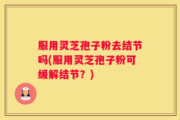 服用灵芝孢子粉去结节吗(服用灵芝孢子粉可缓解结节？)