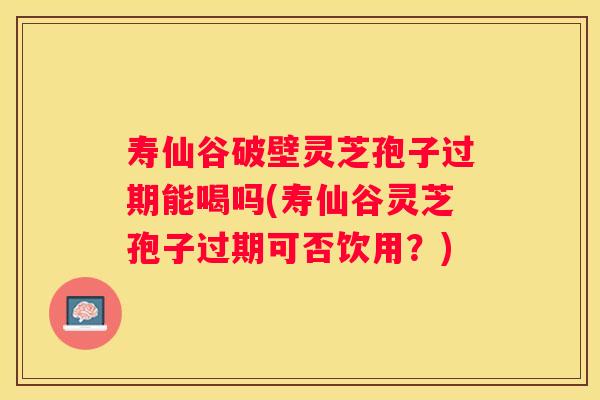 寿仙谷破壁灵芝孢子过期能喝吗(寿仙谷灵芝孢子过期可否饮用？)