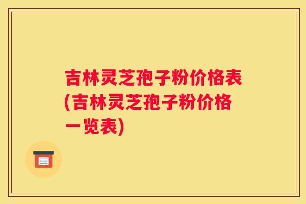 吉林灵芝孢子粉价格表(吉林灵芝孢子粉价格一览表)