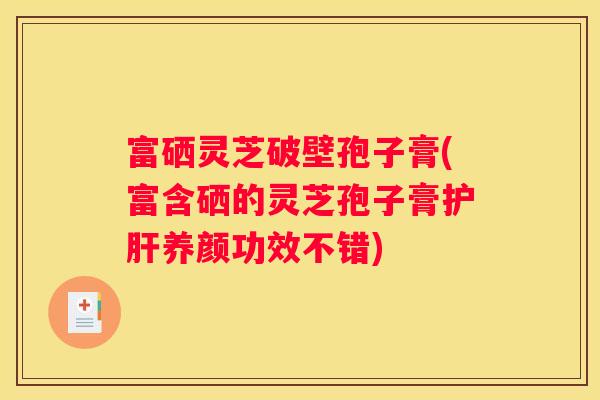 富硒灵芝破壁孢子膏(富含硒的灵芝孢子膏养颜功效不错)