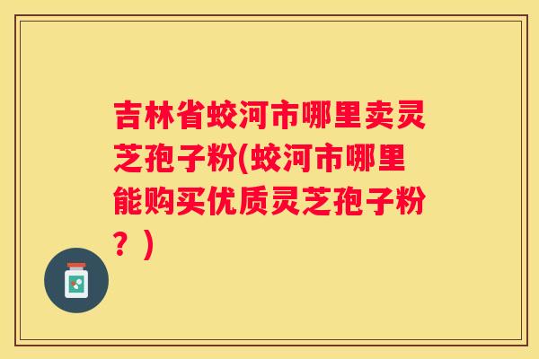 吉林省蛟河市哪里卖灵芝孢子粉(蛟河市哪里能购买优质灵芝孢子粉？)