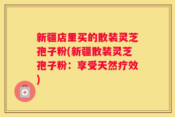 新疆店里买的散装灵芝孢子粉(新疆散装灵芝孢子粉：享受天然疗效)