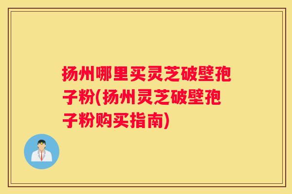 扬州哪里买灵芝破壁孢子粉(扬州灵芝破壁孢子粉购买指南)