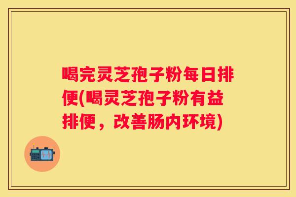 喝完灵芝孢子粉每日排便(喝灵芝孢子粉有益排便,改善肠内环境) 喝完灵芝孢子粉每日排便(喝灵芝孢子粉有益排便,改善肠内环境)