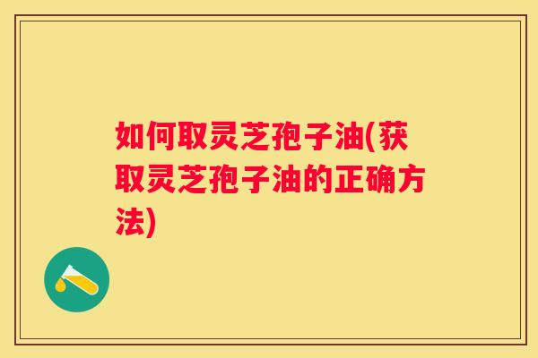 如何取灵芝孢子油(获取灵芝孢子油的正确方法)