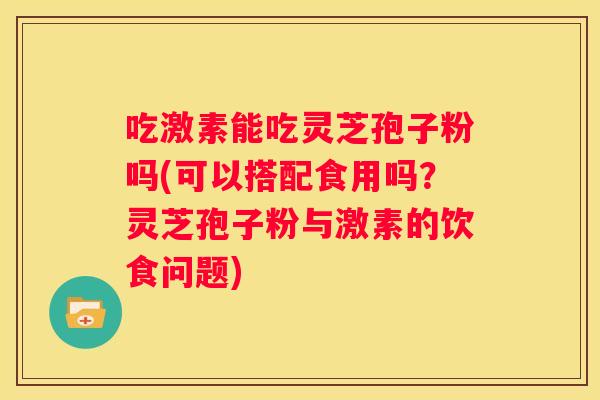 吃激素能吃灵芝孢子粉吗(可以搭配食用吗？灵芝孢子粉与激素的饮食问题)