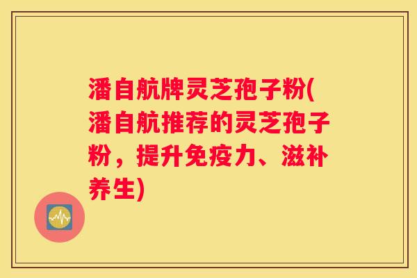 潘自航牌灵芝孢子粉(潘自航推荐的灵芝孢子粉，提升免疫力、滋补养生)