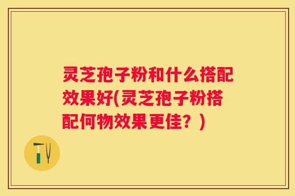 灵芝孢子粉和什么搭配效果好(灵芝孢子粉搭配何物效果更佳？)