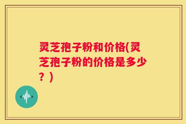 灵芝孢子粉和价格(灵芝孢子粉的价格是多少？)
