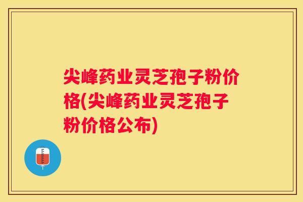 尖峰药业灵芝孢子粉价格(尖峰药业灵芝孢子粉价格公布)