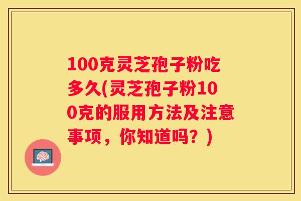 100克灵芝孢子粉吃多久(灵芝孢子粉100克的服用方法及注意事项，你知道吗？)