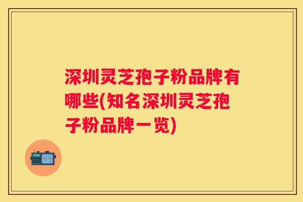 深圳灵芝孢子粉品牌有哪些(知名深圳灵芝孢子粉品牌一览)