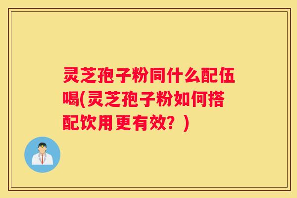 灵芝孢子粉同什么配伍喝(灵芝孢子粉如何搭配饮用更有效？)