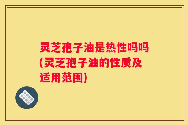 灵芝孢子油是热性吗吗(灵芝孢子油的性质及适用范围)