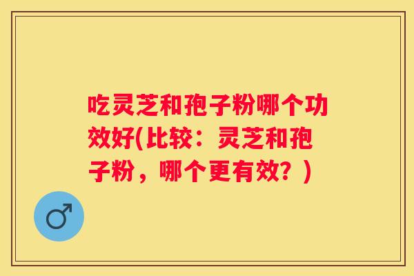 吃灵芝和孢子粉哪个功效好(比较：灵芝和孢子粉，哪个更有效？)