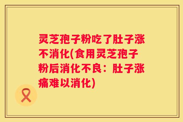 灵芝孢子粉吃了肚子涨不消化(食用灵芝孢子粉后:肚子涨痛难以消化) 灵芝孢子粉吃了肚子涨不消化(食用灵芝孢子粉后:肚子涨痛难以消化)