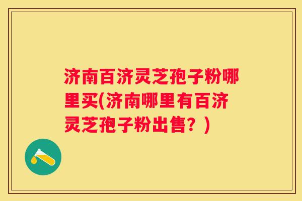 济南百济灵芝孢子粉哪里买(济南哪里有百济灵芝孢子粉出售？)