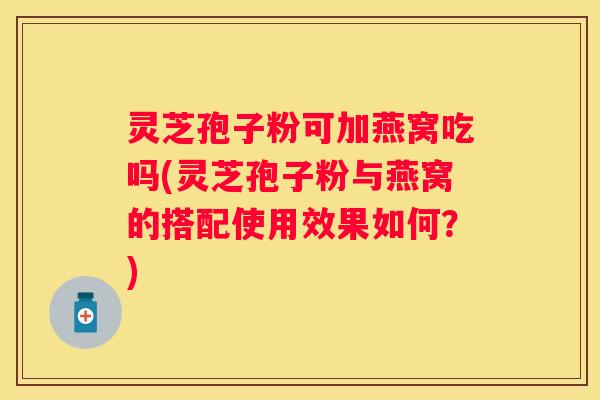 灵芝孢子粉可加燕窝吃吗(灵芝孢子粉与燕窝的搭配使用效果如何？)