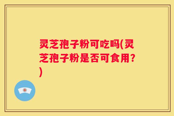 灵芝孢子粉可吃吗(灵芝孢子粉是否可食用？)