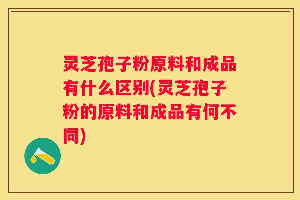 灵芝孢子粉原料和成品有什么区别(灵芝孢子粉的原料和成品有何不同)