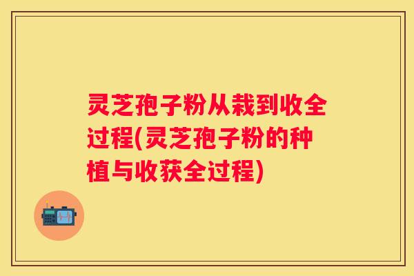 灵芝孢子粉从栽到收全过程(灵芝孢子粉的种植与收获全过程) 灵芝孢子粉从栽到收全过程(灵芝孢子粉的种植与收获全过程)