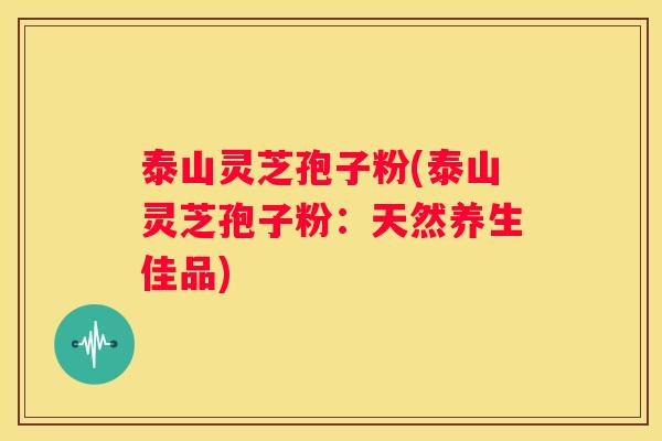 泰山灵芝孢子粉(泰山灵芝孢子粉：天然养生佳品)