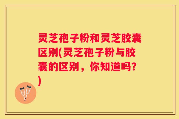 灵芝孢子粉和灵芝胶囊区别(灵芝孢子粉与胶囊的区别，你知道吗？)