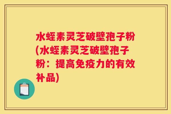 水蛭素灵芝破壁孢子粉(水蛭素灵芝破壁孢子粉:提高免疫力的有效补品) 水蛭素灵芝破壁孢子粉(水蛭素灵芝破壁孢子粉:提高免疫力的有效补品)