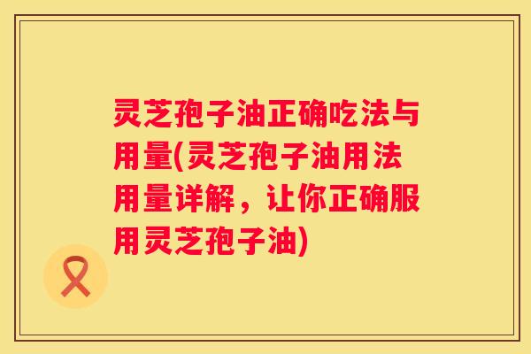 灵芝孢子油正确吃法与用量(灵芝孢子油用法用量详解，让你正确服用灵芝孢子油)