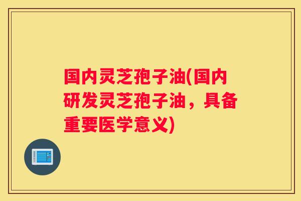 国内灵芝孢子油(国内研发灵芝孢子油，具备重要医学意义)