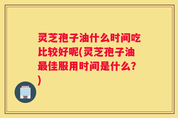灵芝孢子油什么时间吃比较好呢(灵芝孢子油佳服用时间是什么？)