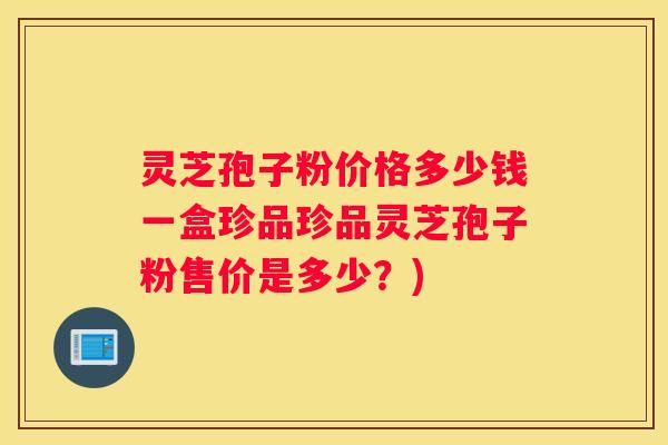 灵芝孢子粉价格多少钱一盒珍品珍品灵芝孢子粉售价是多少？)