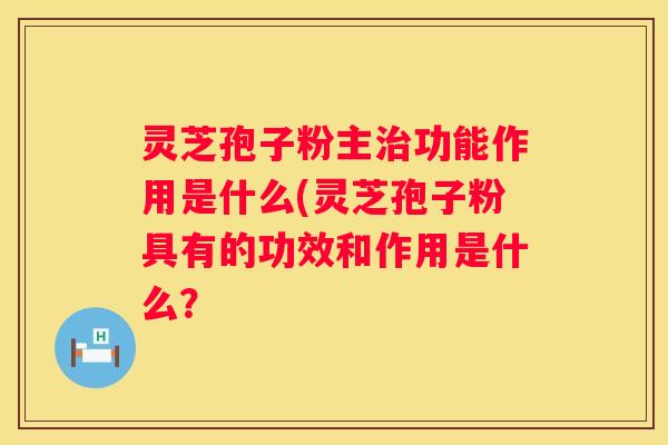 灵芝孢子粉主功能作用是什么(灵芝孢子粉具有的功效和作用是什么？