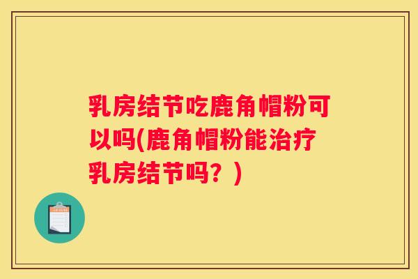 乳房结节吃鹿角帽粉可以吗(鹿角帽粉能乳房结节吗？)