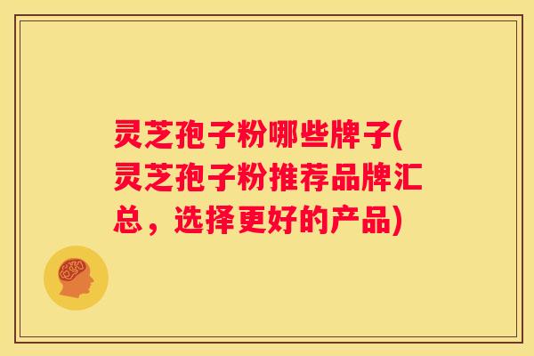 灵芝孢子粉哪些牌子(灵芝孢子粉推荐品牌汇总，选择更好的产品)