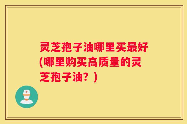 灵芝孢子油哪里买好(哪里购买高质量的灵芝孢子油？)