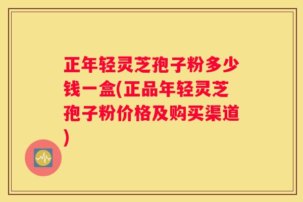 正年轻灵芝孢子粉多少钱一盒(正品年轻灵芝孢子粉价格及购买渠道)